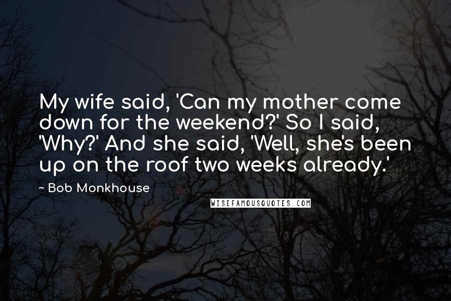 Bob Monkhouse Quotes: My wife said, 'Can my mother come down for the weekend?' So I said, 'Why?' And she said, 'Well, she's been up on the roof two weeks already.'