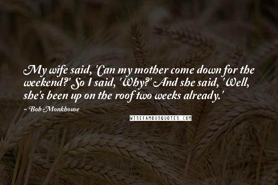 Bob Monkhouse Quotes: My wife said, 'Can my mother come down for the weekend?' So I said, 'Why?' And she said, 'Well, she's been up on the roof two weeks already.'