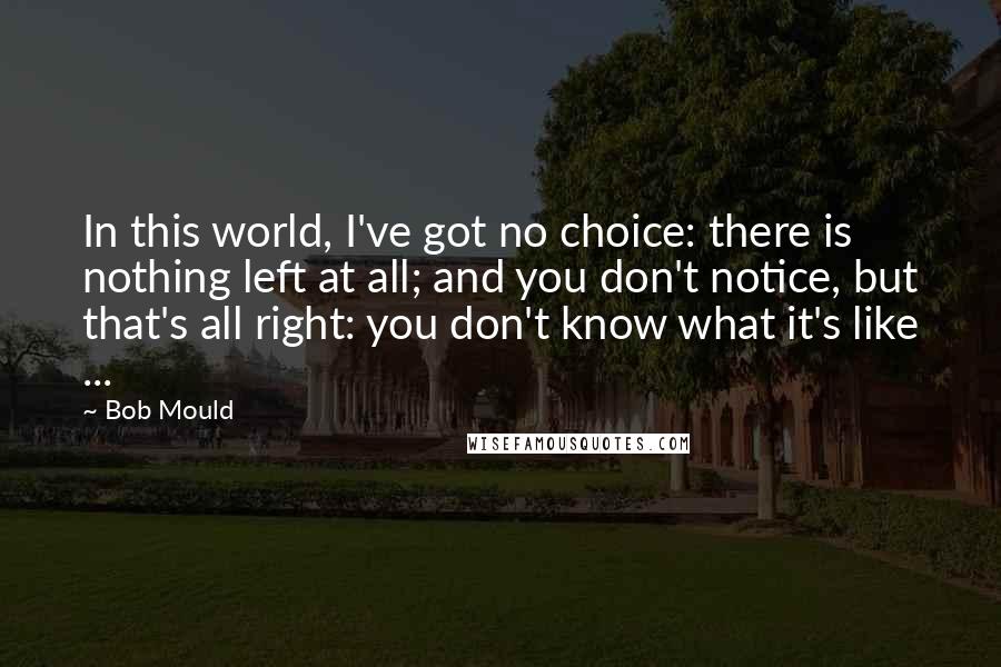 Bob Mould Quotes: In this world, I've got no choice: there is nothing left at all; and you don't notice, but that's all right: you don't know what it's like ...