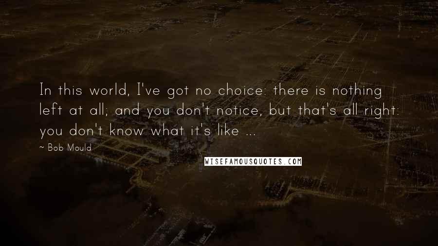 Bob Mould Quotes: In this world, I've got no choice: there is nothing left at all; and you don't notice, but that's all right: you don't know what it's like ...