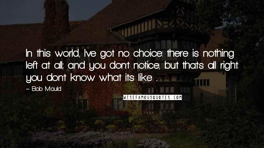 Bob Mould Quotes: In this world, I've got no choice: there is nothing left at all; and you don't notice, but that's all right: you don't know what it's like ...