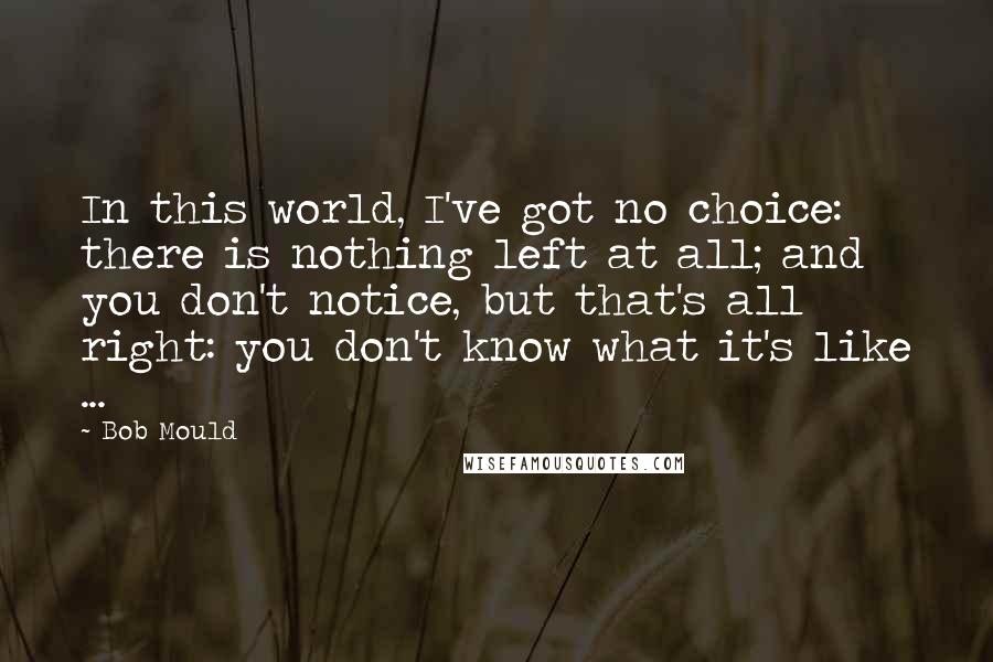 Bob Mould Quotes: In this world, I've got no choice: there is nothing left at all; and you don't notice, but that's all right: you don't know what it's like ...