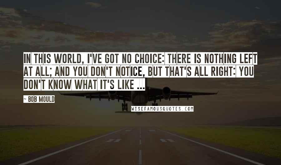 Bob Mould Quotes: In this world, I've got no choice: there is nothing left at all; and you don't notice, but that's all right: you don't know what it's like ...