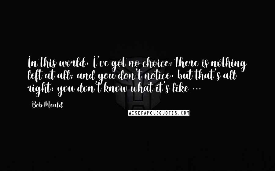 Bob Mould Quotes: In this world, I've got no choice: there is nothing left at all; and you don't notice, but that's all right: you don't know what it's like ...