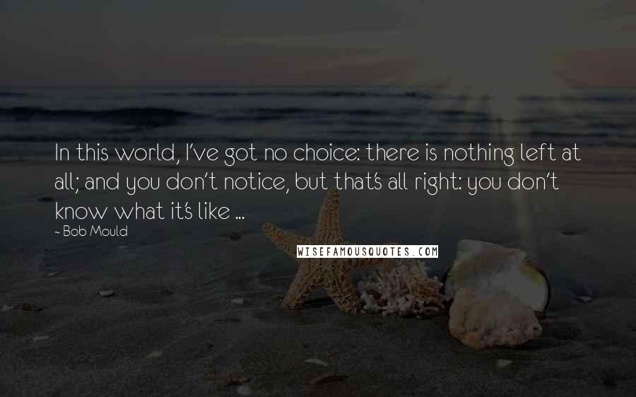 Bob Mould Quotes: In this world, I've got no choice: there is nothing left at all; and you don't notice, but that's all right: you don't know what it's like ...