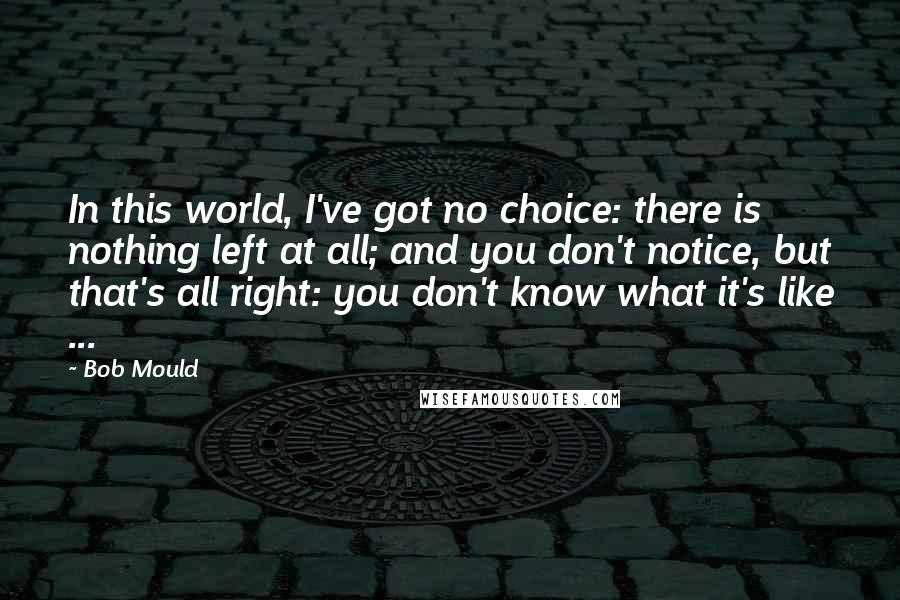 Bob Mould Quotes: In this world, I've got no choice: there is nothing left at all; and you don't notice, but that's all right: you don't know what it's like ...