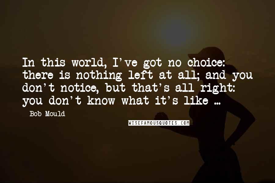 Bob Mould Quotes: In this world, I've got no choice: there is nothing left at all; and you don't notice, but that's all right: you don't know what it's like ...