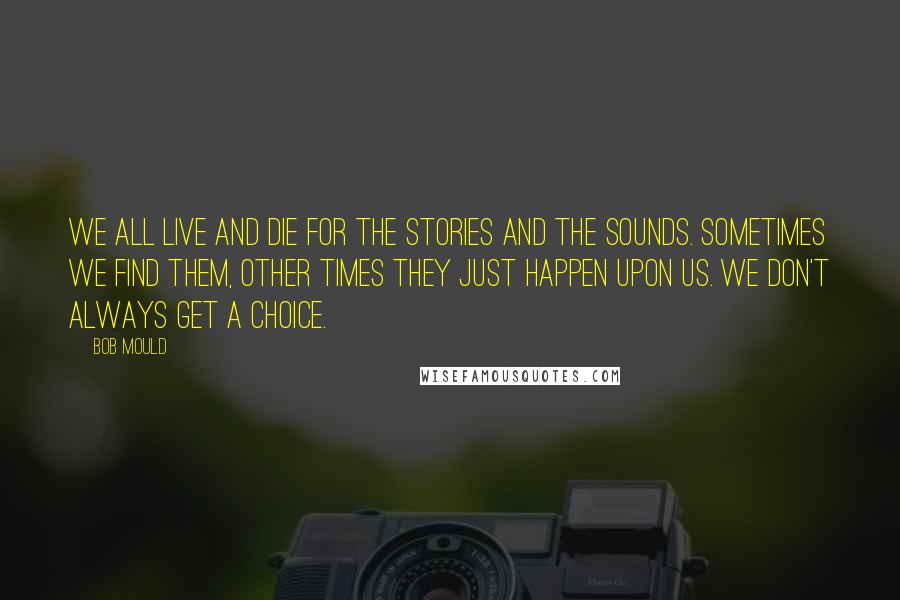 Bob Mould Quotes: We all live and die for the stories and the sounds. Sometimes we find them, other times they just happen upon us. We don't always get a choice.
