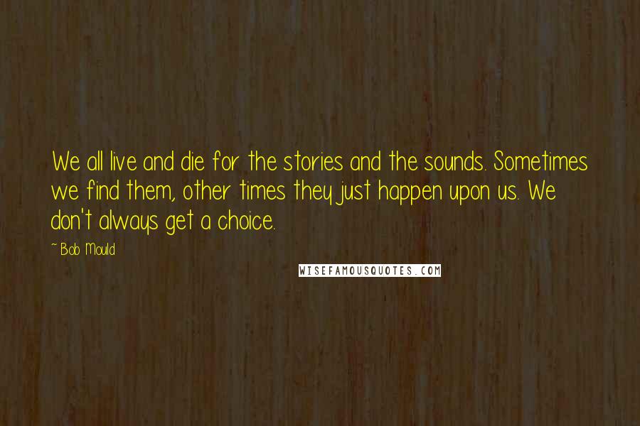Bob Mould Quotes: We all live and die for the stories and the sounds. Sometimes we find them, other times they just happen upon us. We don't always get a choice.