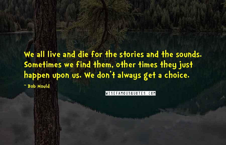 Bob Mould Quotes: We all live and die for the stories and the sounds. Sometimes we find them, other times they just happen upon us. We don't always get a choice.