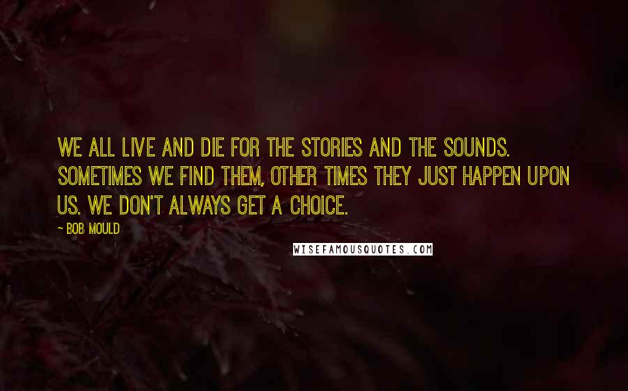 Bob Mould Quotes: We all live and die for the stories and the sounds. Sometimes we find them, other times they just happen upon us. We don't always get a choice.