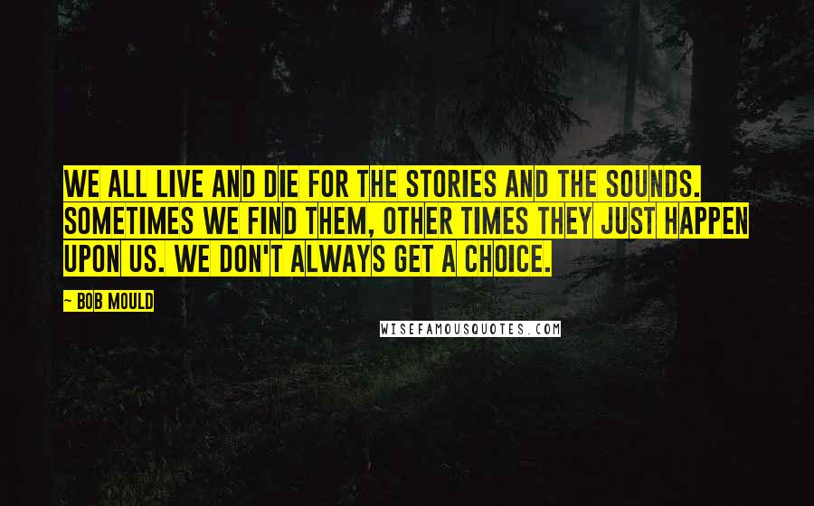 Bob Mould Quotes: We all live and die for the stories and the sounds. Sometimes we find them, other times they just happen upon us. We don't always get a choice.