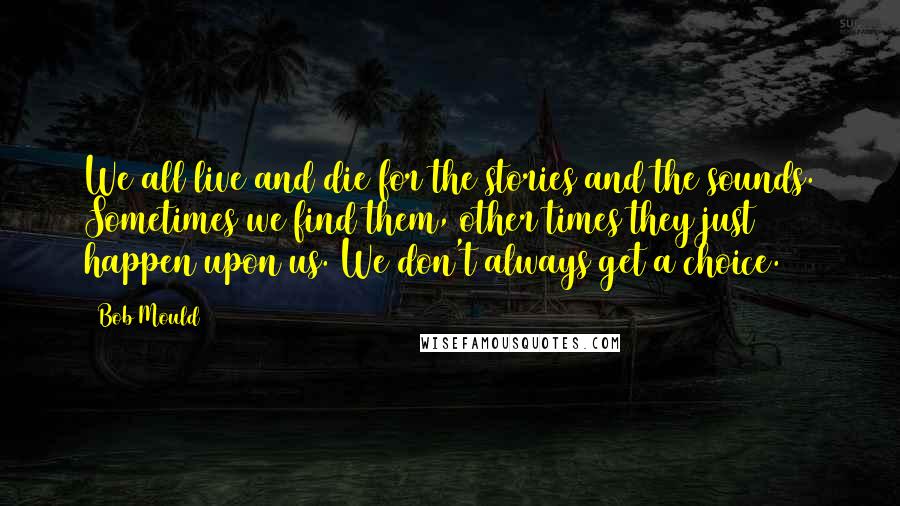 Bob Mould Quotes: We all live and die for the stories and the sounds. Sometimes we find them, other times they just happen upon us. We don't always get a choice.