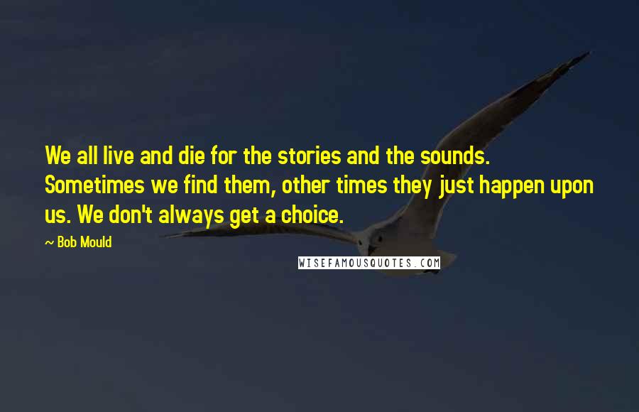 Bob Mould Quotes: We all live and die for the stories and the sounds. Sometimes we find them, other times they just happen upon us. We don't always get a choice.