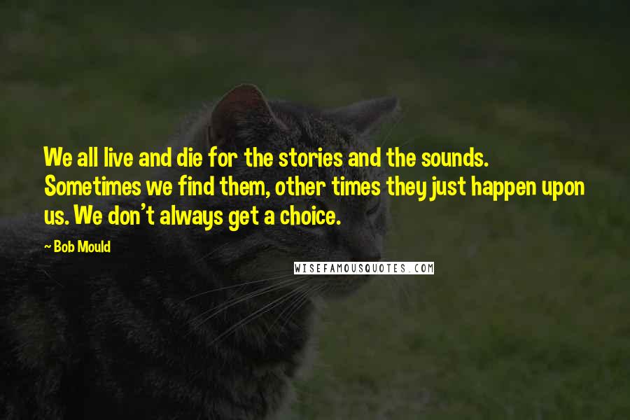 Bob Mould Quotes: We all live and die for the stories and the sounds. Sometimes we find them, other times they just happen upon us. We don't always get a choice.
