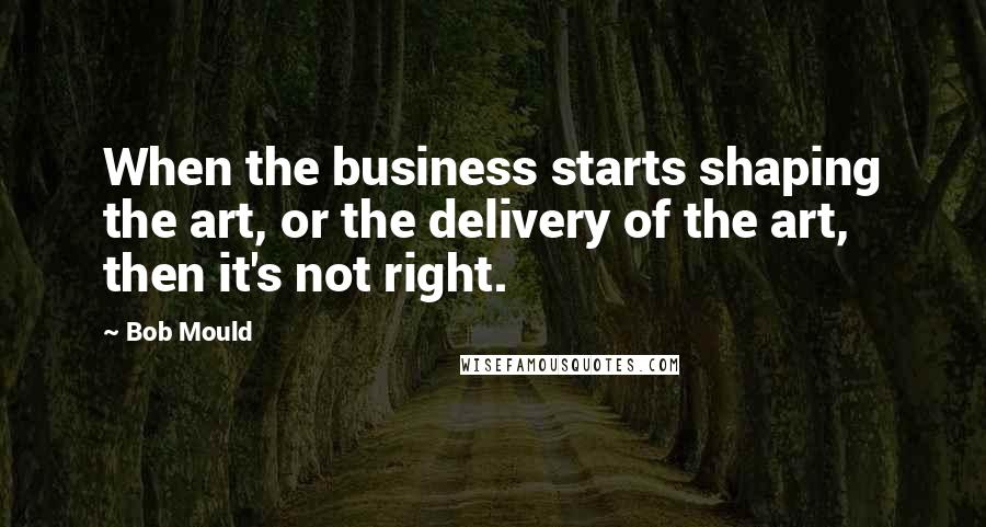 Bob Mould Quotes: When the business starts shaping the art, or the delivery of the art, then it's not right.