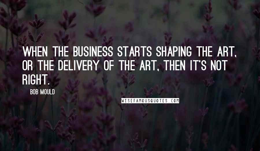 Bob Mould Quotes: When the business starts shaping the art, or the delivery of the art, then it's not right.