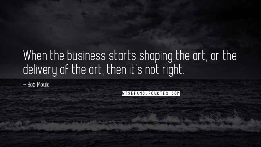 Bob Mould Quotes: When the business starts shaping the art, or the delivery of the art, then it's not right.