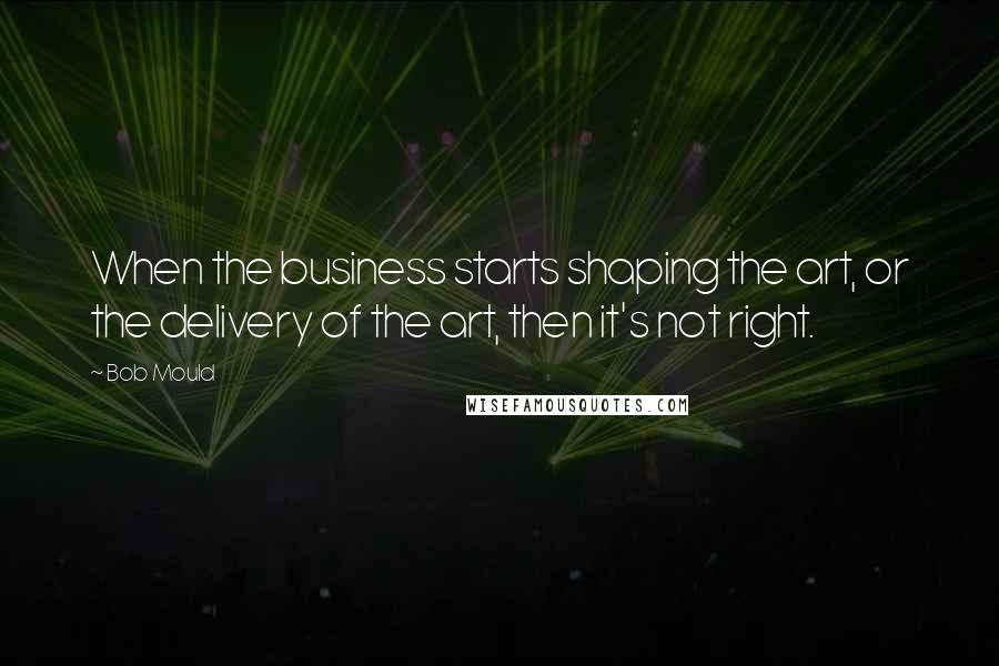 Bob Mould Quotes: When the business starts shaping the art, or the delivery of the art, then it's not right.