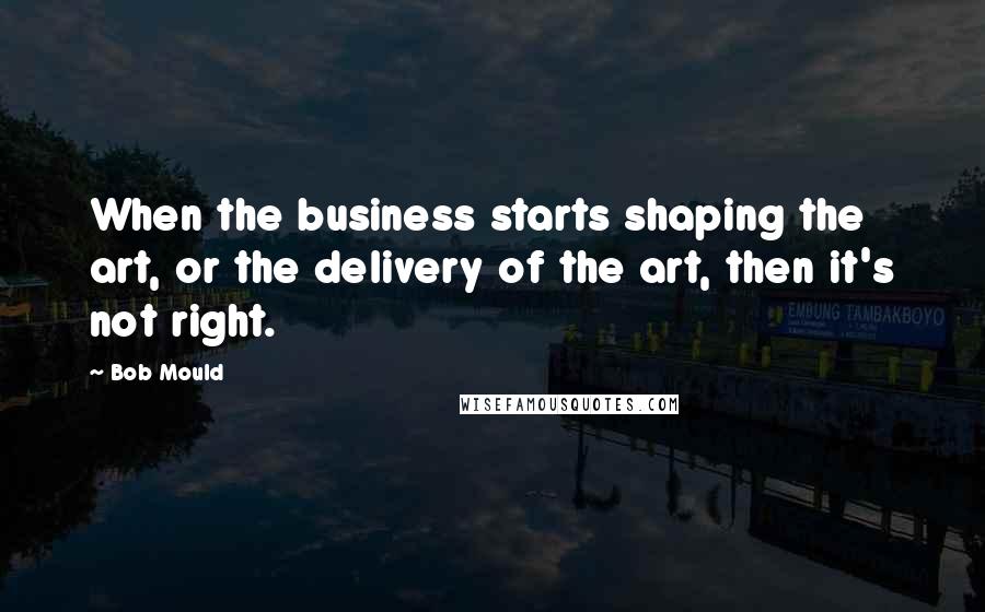 Bob Mould Quotes: When the business starts shaping the art, or the delivery of the art, then it's not right.