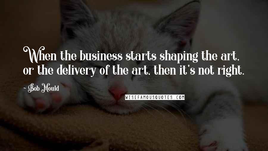 Bob Mould Quotes: When the business starts shaping the art, or the delivery of the art, then it's not right.