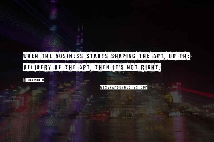 Bob Mould Quotes: When the business starts shaping the art, or the delivery of the art, then it's not right.