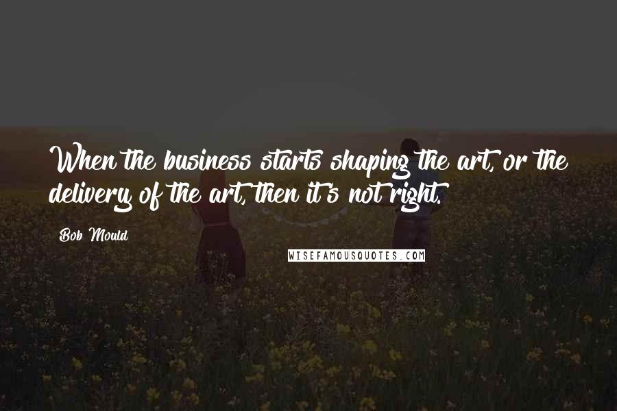 Bob Mould Quotes: When the business starts shaping the art, or the delivery of the art, then it's not right.