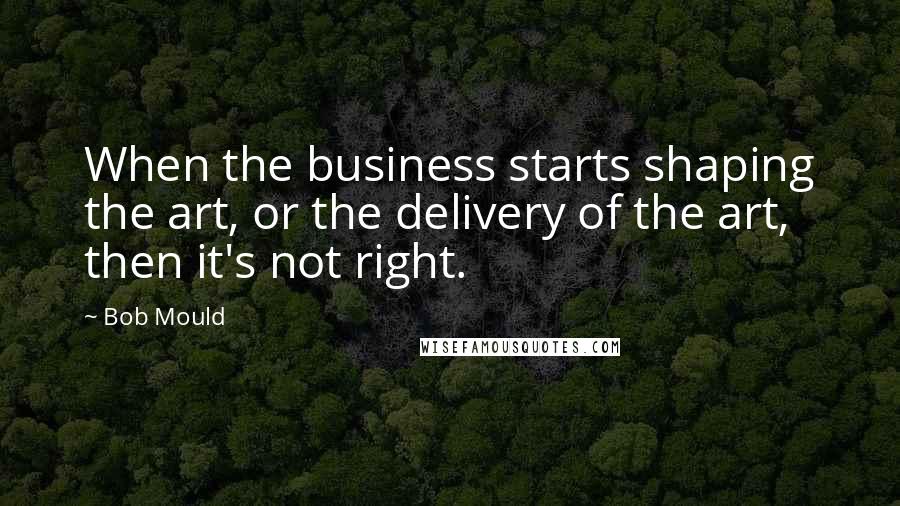 Bob Mould Quotes: When the business starts shaping the art, or the delivery of the art, then it's not right.