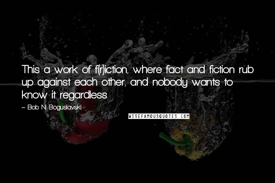 Bob N. Boguslavski Quotes: This a work of f(r)iction, where fact and fiction rub up against each other, and nobody wants to know it regardless.