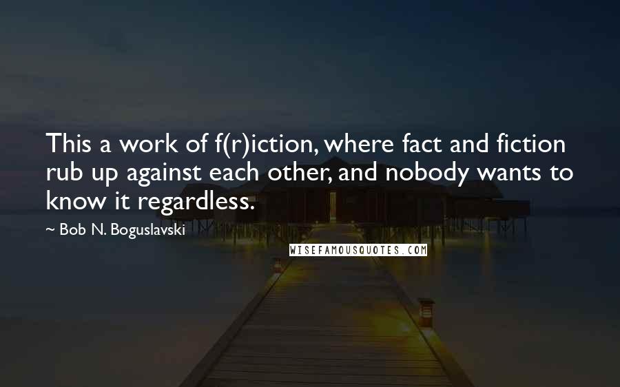Bob N. Boguslavski Quotes: This a work of f(r)iction, where fact and fiction rub up against each other, and nobody wants to know it regardless.