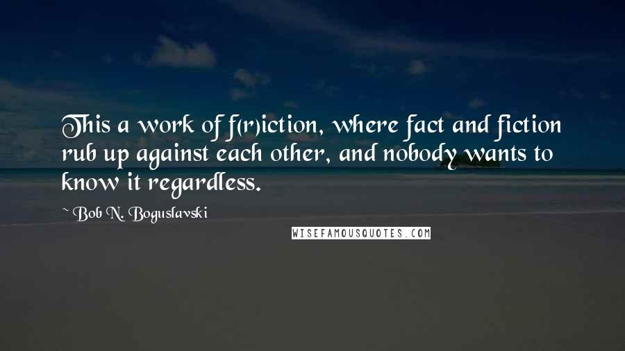 Bob N. Boguslavski Quotes: This a work of f(r)iction, where fact and fiction rub up against each other, and nobody wants to know it regardless.