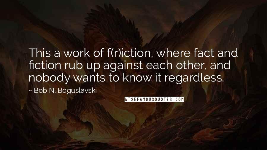 Bob N. Boguslavski Quotes: This a work of f(r)iction, where fact and fiction rub up against each other, and nobody wants to know it regardless.