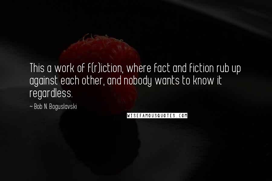 Bob N. Boguslavski Quotes: This a work of f(r)iction, where fact and fiction rub up against each other, and nobody wants to know it regardless.