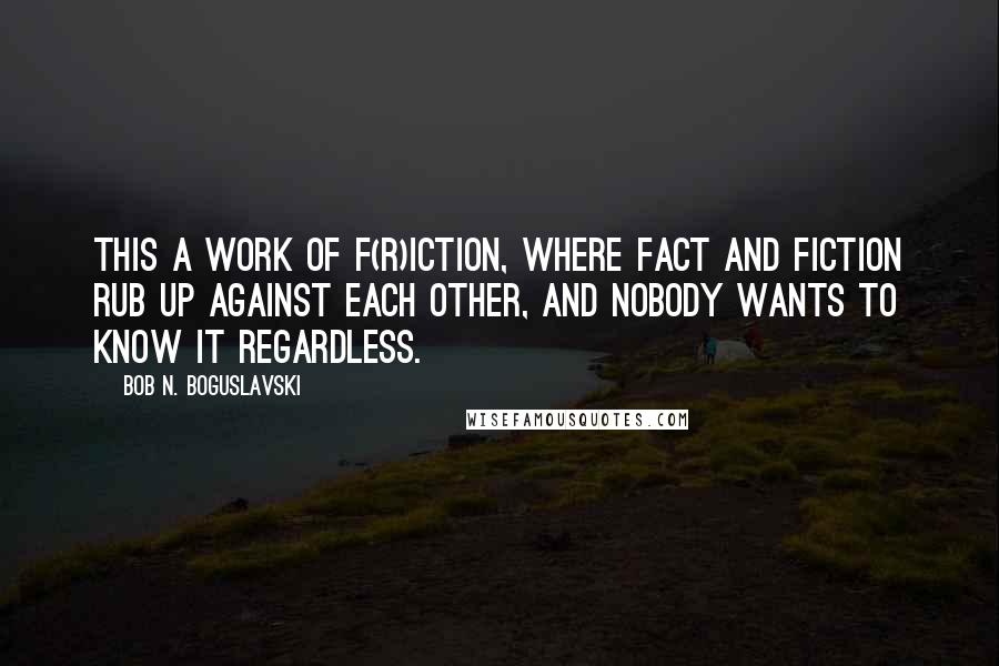 Bob N. Boguslavski Quotes: This a work of f(r)iction, where fact and fiction rub up against each other, and nobody wants to know it regardless.