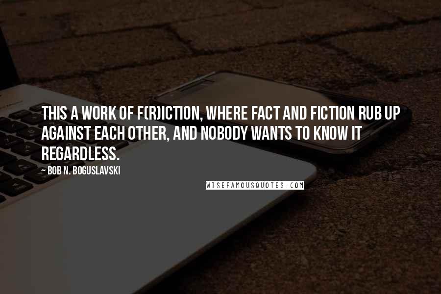 Bob N. Boguslavski Quotes: This a work of f(r)iction, where fact and fiction rub up against each other, and nobody wants to know it regardless.