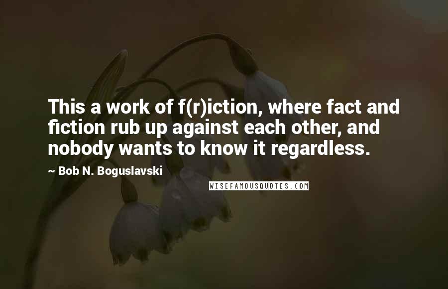 Bob N. Boguslavski Quotes: This a work of f(r)iction, where fact and fiction rub up against each other, and nobody wants to know it regardless.