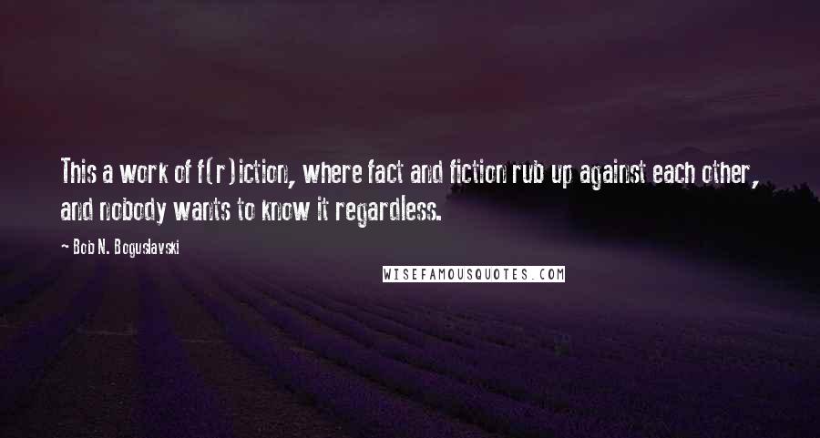 Bob N. Boguslavski Quotes: This a work of f(r)iction, where fact and fiction rub up against each other, and nobody wants to know it regardless.