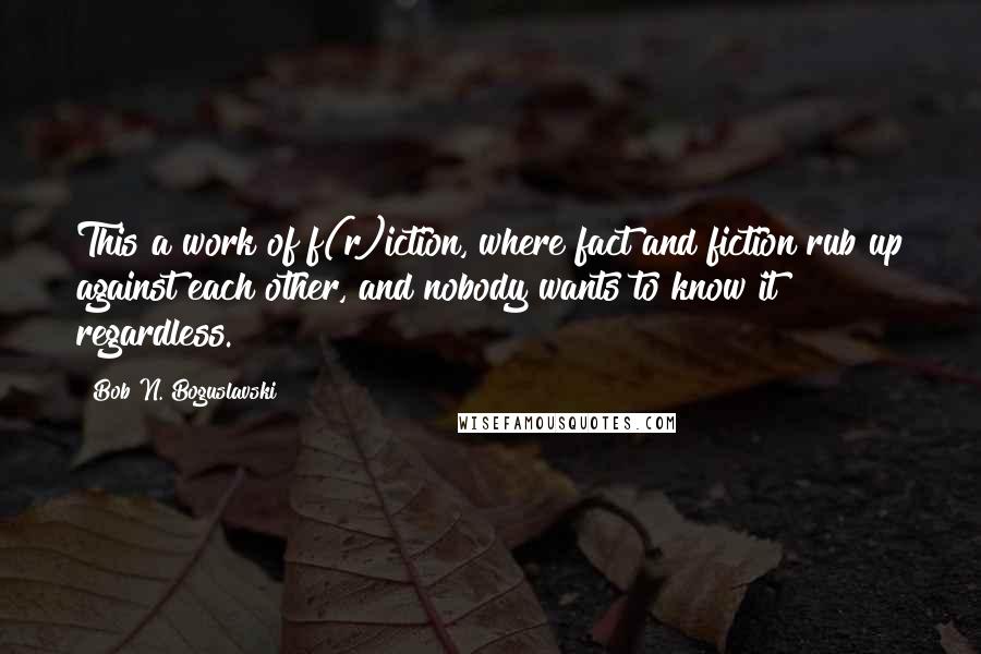 Bob N. Boguslavski Quotes: This a work of f(r)iction, where fact and fiction rub up against each other, and nobody wants to know it regardless.