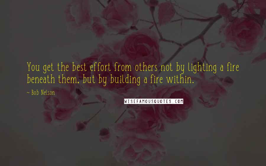 Bob Nelson Quotes: You get the best effort from others not by lighting a fire beneath them, but by building a fire within.