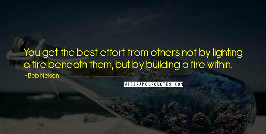 Bob Nelson Quotes: You get the best effort from others not by lighting a fire beneath them, but by building a fire within.