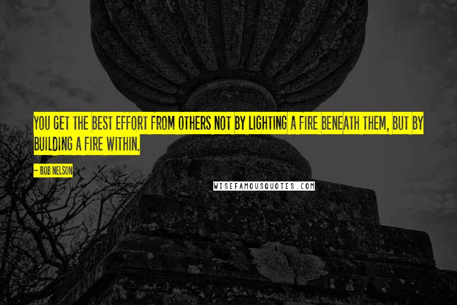 Bob Nelson Quotes: You get the best effort from others not by lighting a fire beneath them, but by building a fire within.
