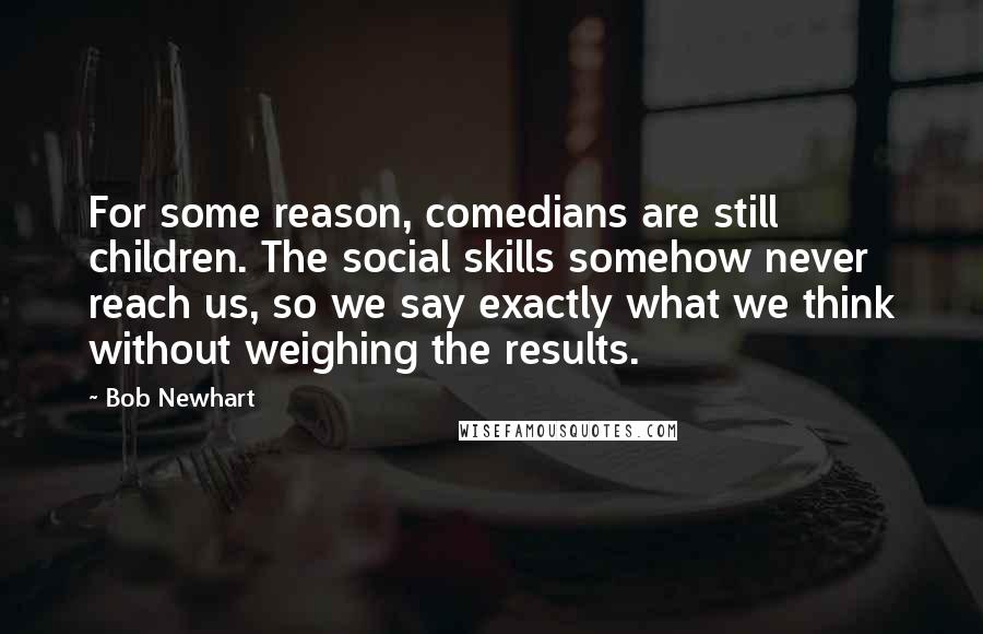 Bob Newhart Quotes: For some reason, comedians are still children. The social skills somehow never reach us, so we say exactly what we think without weighing the results.