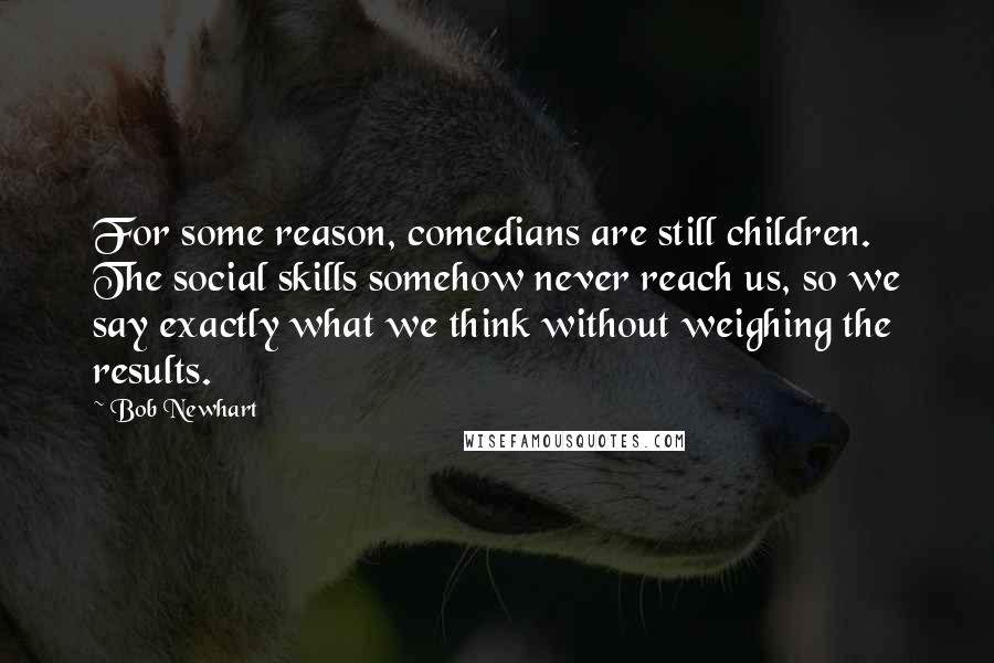 Bob Newhart Quotes: For some reason, comedians are still children. The social skills somehow never reach us, so we say exactly what we think without weighing the results.