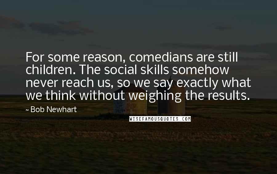 Bob Newhart Quotes: For some reason, comedians are still children. The social skills somehow never reach us, so we say exactly what we think without weighing the results.