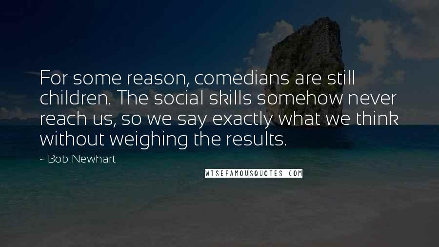 Bob Newhart Quotes: For some reason, comedians are still children. The social skills somehow never reach us, so we say exactly what we think without weighing the results.