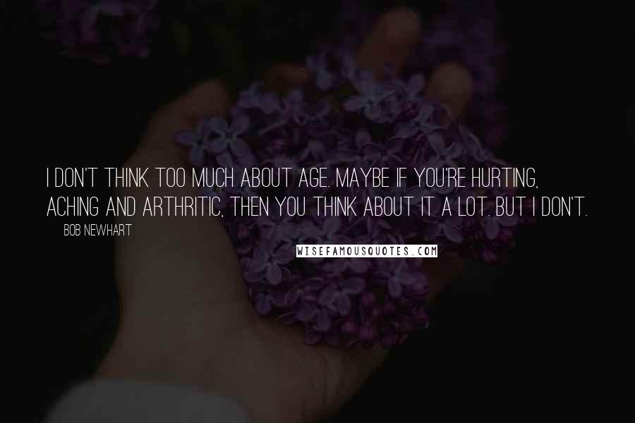 Bob Newhart Quotes: I don't think too much about age. Maybe if you're hurting, aching and arthritic, then you think about it a lot. But I don't.