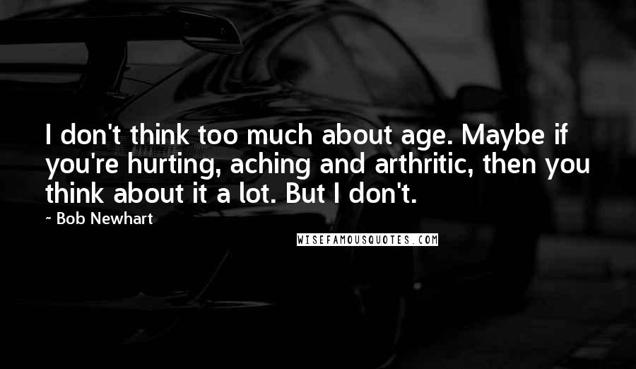 Bob Newhart Quotes: I don't think too much about age. Maybe if you're hurting, aching and arthritic, then you think about it a lot. But I don't.