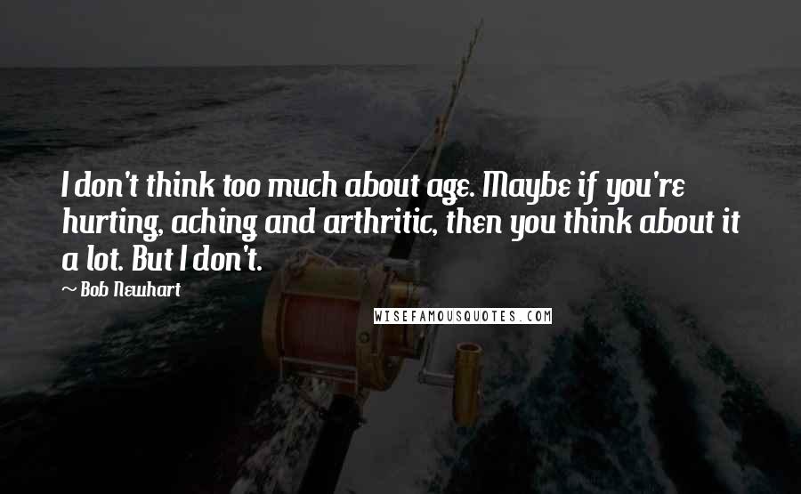 Bob Newhart Quotes: I don't think too much about age. Maybe if you're hurting, aching and arthritic, then you think about it a lot. But I don't.