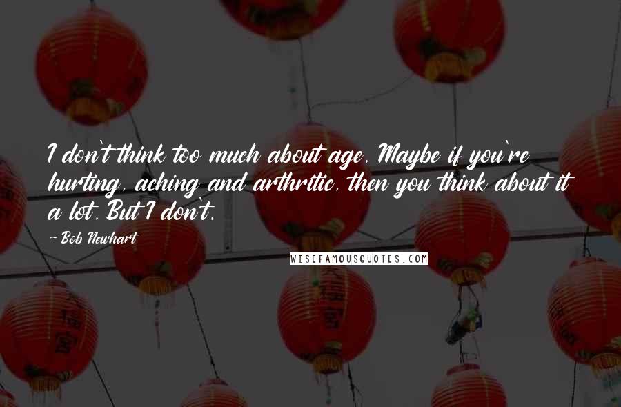 Bob Newhart Quotes: I don't think too much about age. Maybe if you're hurting, aching and arthritic, then you think about it a lot. But I don't.