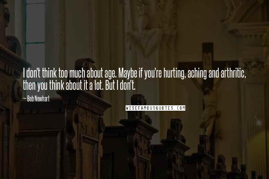 Bob Newhart Quotes: I don't think too much about age. Maybe if you're hurting, aching and arthritic, then you think about it a lot. But I don't.